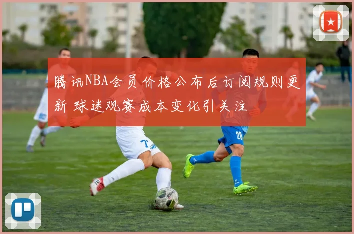 腾讯NBA会员价格公布后订阅规则更新 球迷观赛成本变化引关注