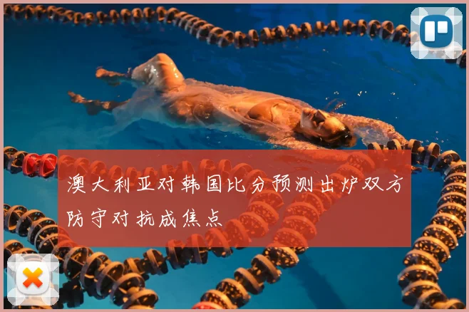 澳大利亚对韩国比分预测出炉双方防守对抗成焦点
