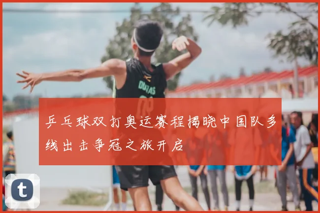 乒乓球双打奥运赛程揭晓中国队多线出击争冠之旅开启