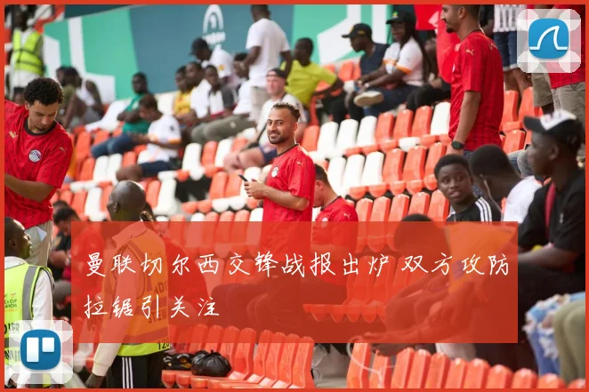 曼联切尔西交锋战报出炉 双方攻防拉锯引关注