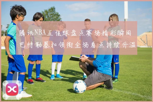 腾讯NBA五佳球盘点赛场精彩瞬间 巴特勒暴扣领衔全场看点持续升温