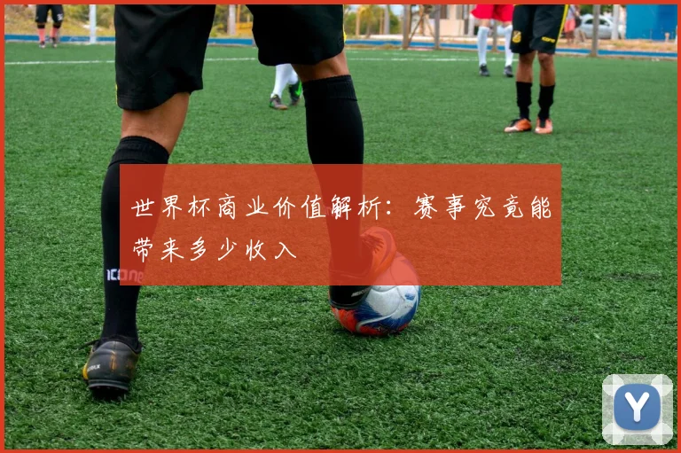 世界杯商业价值解析：赛事究竟能带来多少收入