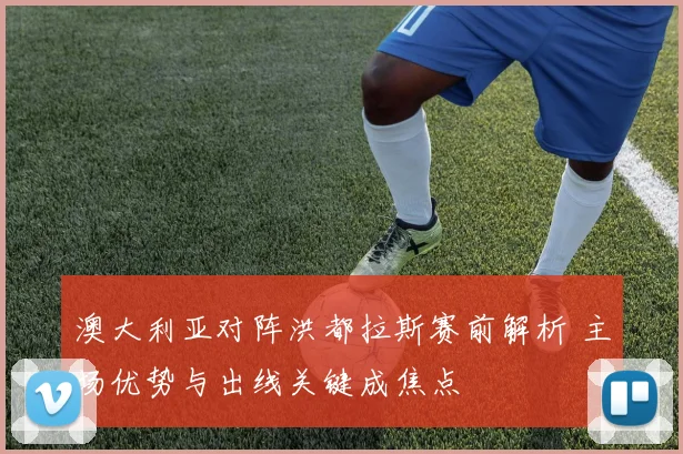澳大利亚对阵洪都拉斯赛前解析 主场优势与出线关键成焦点