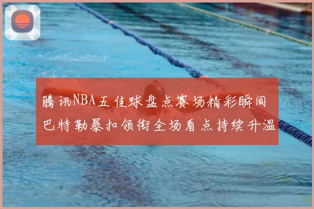 腾讯NBA五佳球盘点赛场精彩瞬间 巴特勒暴扣领衔全场看点持续升温