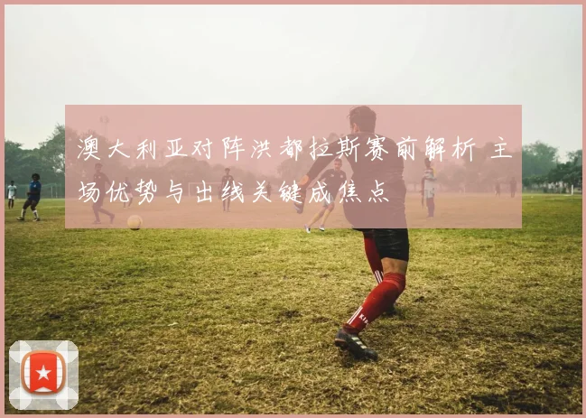 澳大利亚对阵洪都拉斯赛前解析 主场优势与出线关键成焦点