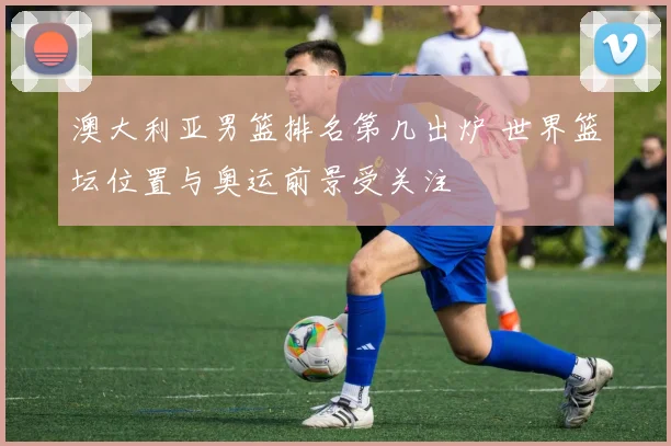 澳大利亚男篮排名第几出炉 世界篮坛位置与奥运前景受关注