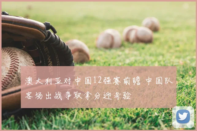 澳大利亚对中国12强赛前瞻 中国队客场出战争取拿分迎考验