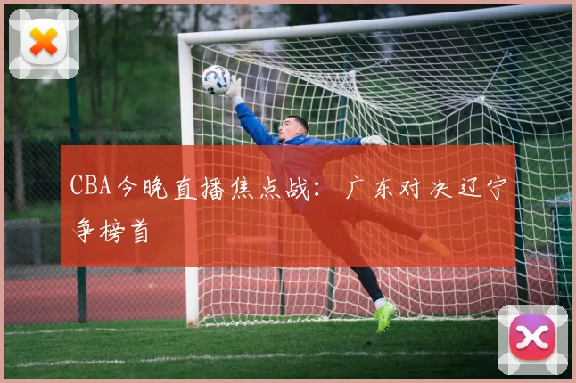 CBA今晚直播焦点战:广东对决辽宁争榜首