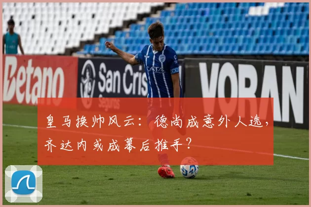 皇马换帅风云：德尚成意外人选，齐达内或成幕后推手？