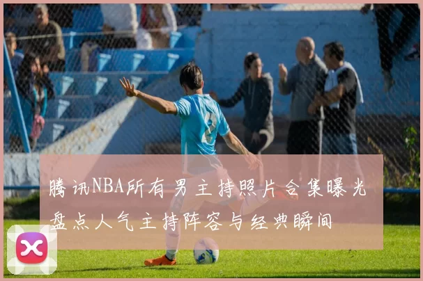 腾讯NBA所有男主持照片合集曝光 盘点人气主持阵容与经典瞬间