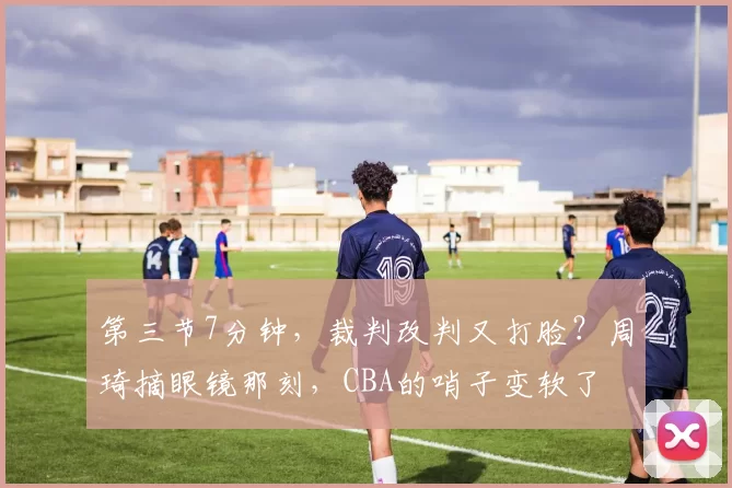 第三节7分钟,裁判改判又打脸?周琦摘眼镜那刻,CBA的哨子变软了