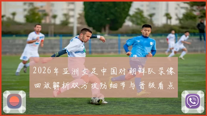 2026年亚洲女足中国对朝鲜队录像回放解析双方攻防细节与晋级看点