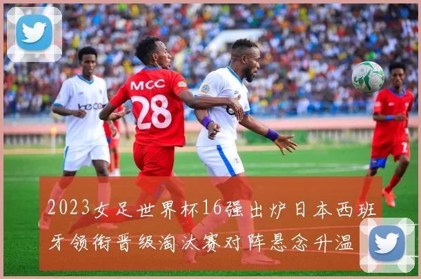 2023女足世界杯16强出炉日本西班牙领衔晋级淘汰赛对阵悬念升温