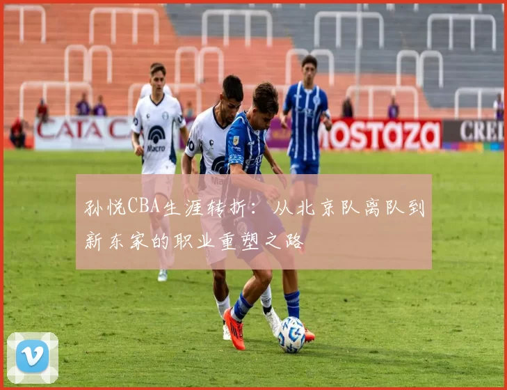 孙悦CBA生涯转折：从北京队离队到新东家的职业重塑之路