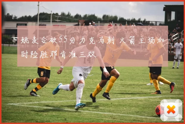 姚麦合砍55分力克马刺 火箭主场加时险胜邓肯准三双