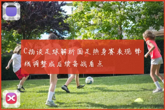 C扬谈足球解析国足热身赛表现 锋线调整成后续备战看点
