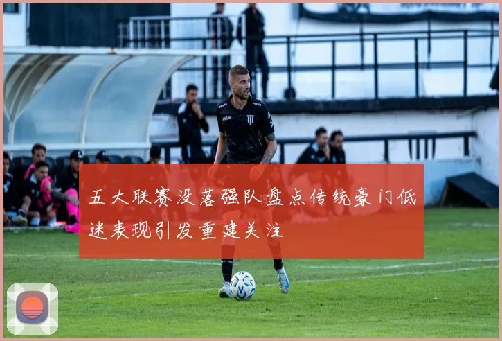 五大联赛没落强队盘点传统豪门低迷表现引发重建关注