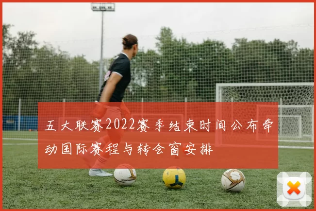五大联赛2022赛季结束时间公布牵动国际赛程与转会窗安排