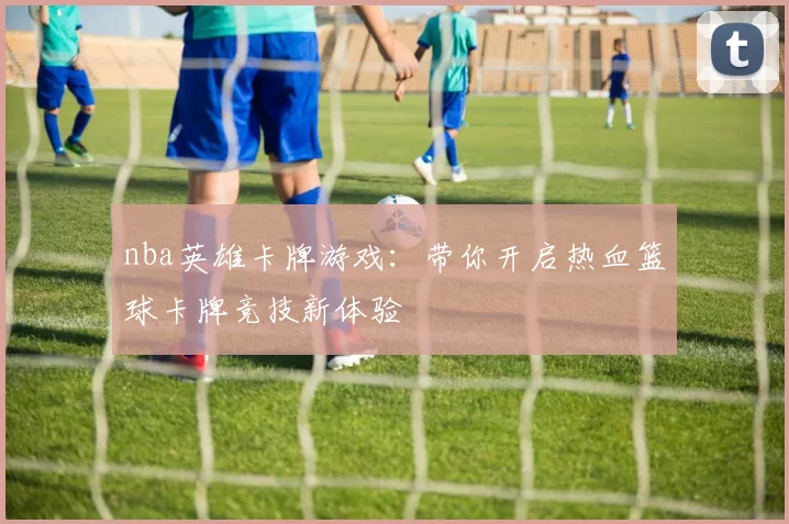 nba英雄卡牌游戏：带你开启热血篮球卡牌竞技新体验