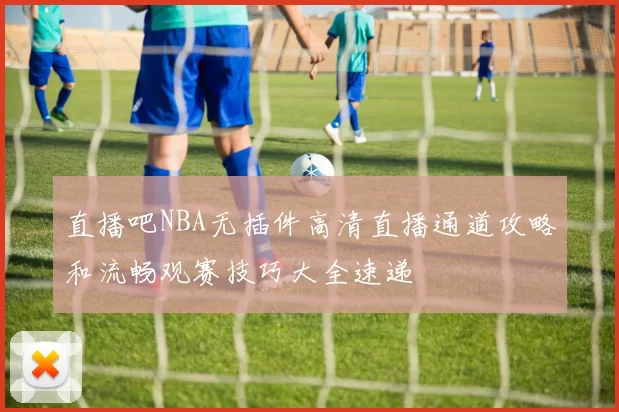 直播吧NBA无插件高清直播通道攻略和流畅观赛技巧大全速递