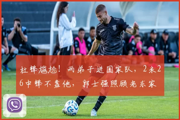 杜锋尴尬！两弟子进国家队，2米26中锋不靠他，郭士强照顾老东家