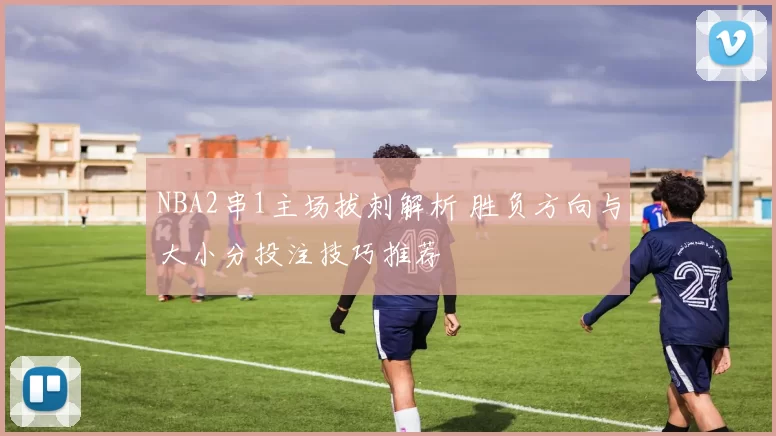 NBA2串1主场拔刺解析 胜负方向与大小分投注技巧推荐