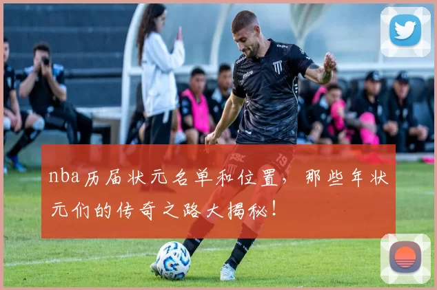 nba历届状元名单和位置，那些年状元们的传奇之路大揭秘！