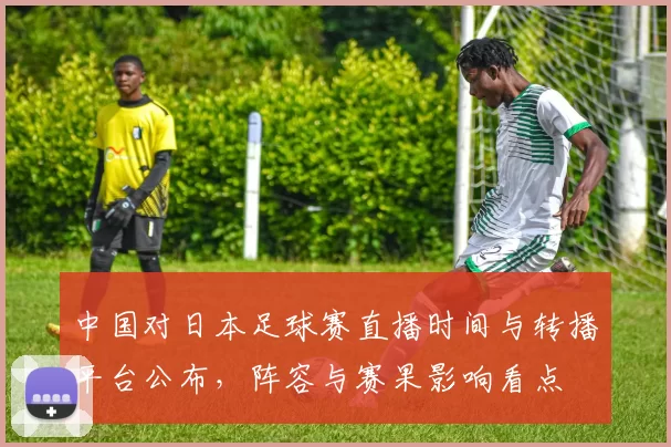 中国对日本足球赛直播时间与转播平台公布,阵容与赛果影响看点