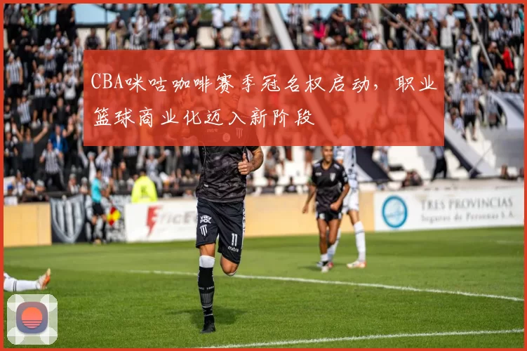 CBA咪咕咖啡赛季冠名权启动，职业篮球商业化迈入新阶段