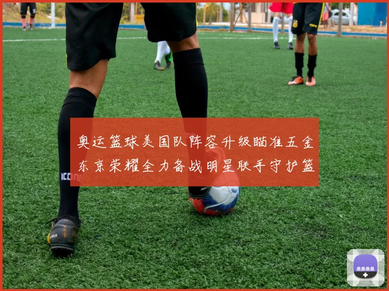 奥运篮球美国队阵容升级瞄准五金东京荣耀全力备战明星联手守护篮板