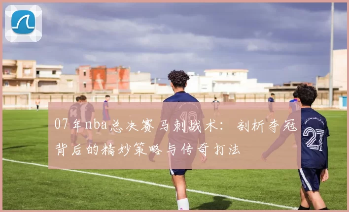 07年nba总决赛马刺战术：剖析夺冠背后的精妙策略与传奇打法