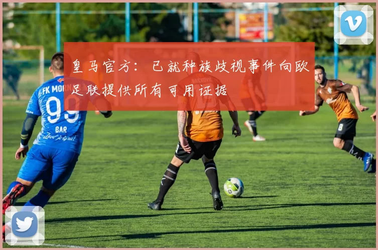 皇马官方：已就种族歧视事件向欧足联提供所有可用证据