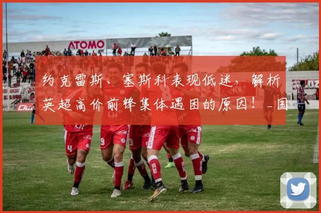 约克雷斯、塞斯科表现低迷,解析英超高价前锋集体遇困的原因!_国米_阿森纳_曼联