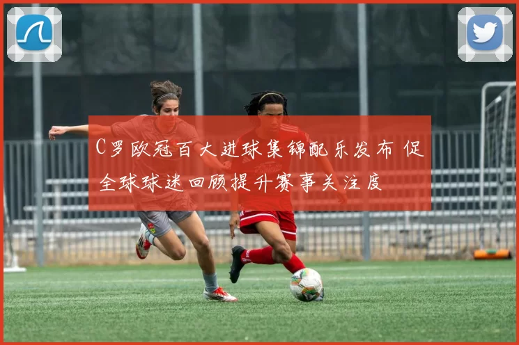 C罗欧冠百大进球集锦配乐发布 促全球球迷回顾提升赛事关注度