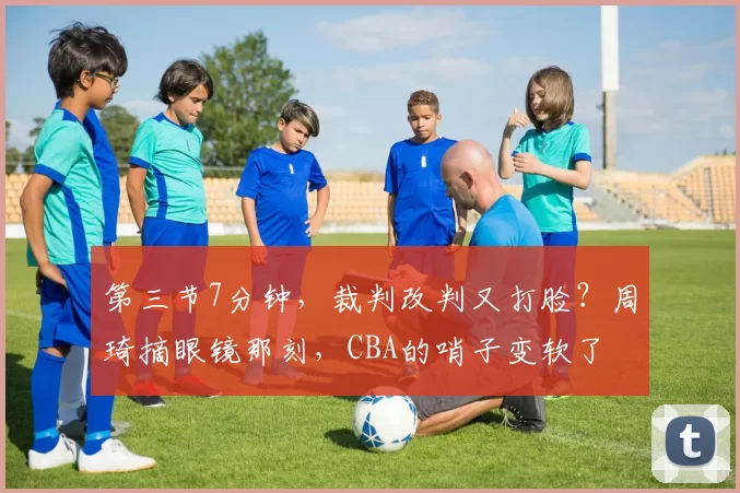 第三节7分钟,裁判改判又打脸?周琦摘眼镜那刻,CBA的哨子变软了