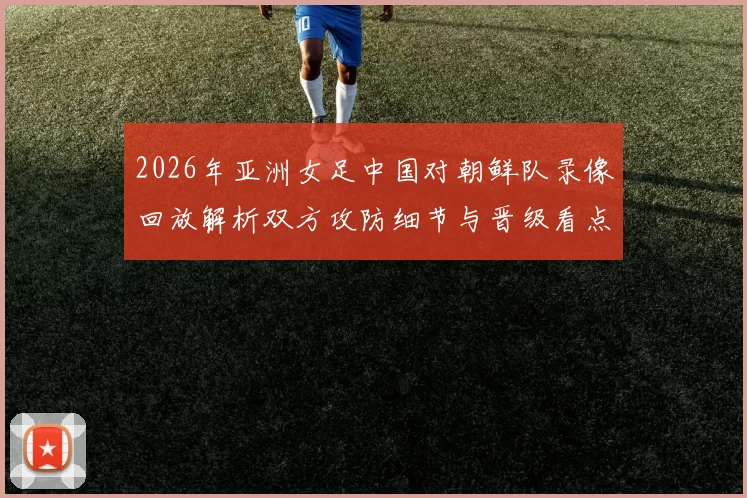 2026年亚洲女足中国对朝鲜队录像回放解析双方攻防细节与晋级看点