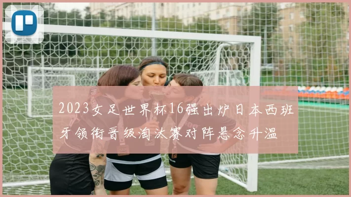 2023女足世界杯16强出炉日本西班牙领衔晋级淘汰赛对阵悬念升温