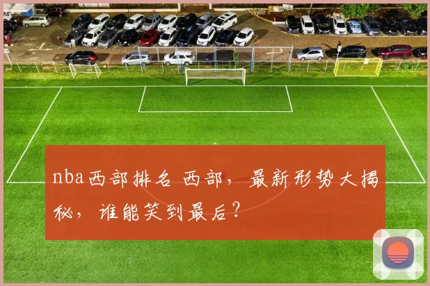 nba西部排名 西部,最新形势大揭秘,谁能笑到最后?