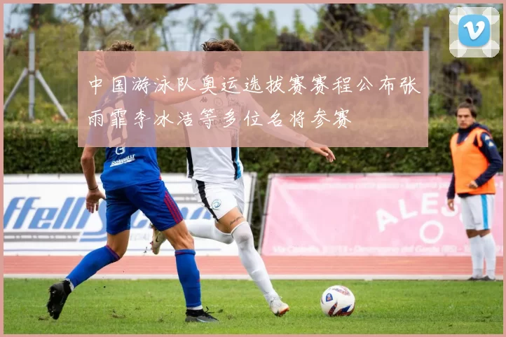 中国游泳队奥运选拔赛赛程公布张雨霏李冰洁等多位名将参赛