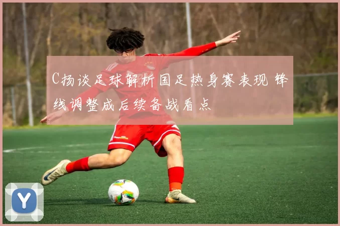 C扬谈足球解析国足热身赛表现 锋线调整成后续备战看点